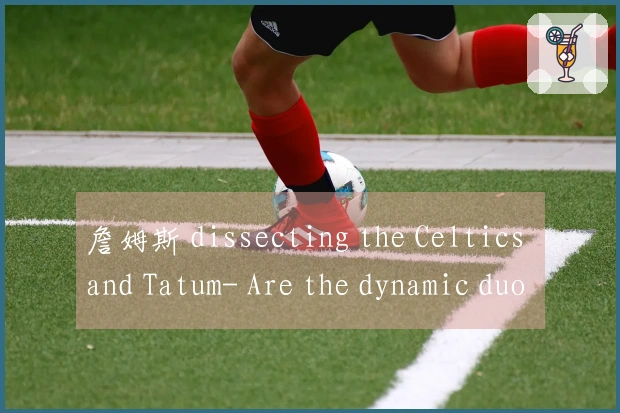 詹姆斯 dissecting the Celtics and Tatum- Are the dynamic duo still championship cornerstones under the