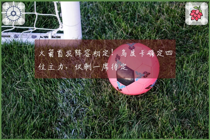 火箭首发阵容初定！乌度卡确定四位主力，仅剩一席待定