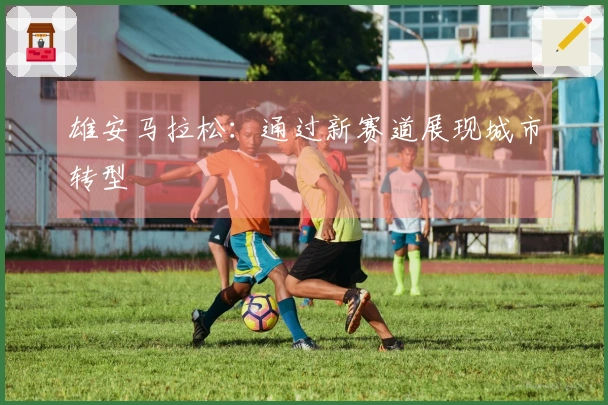 雄安马拉松：通过新赛道展现城市转型