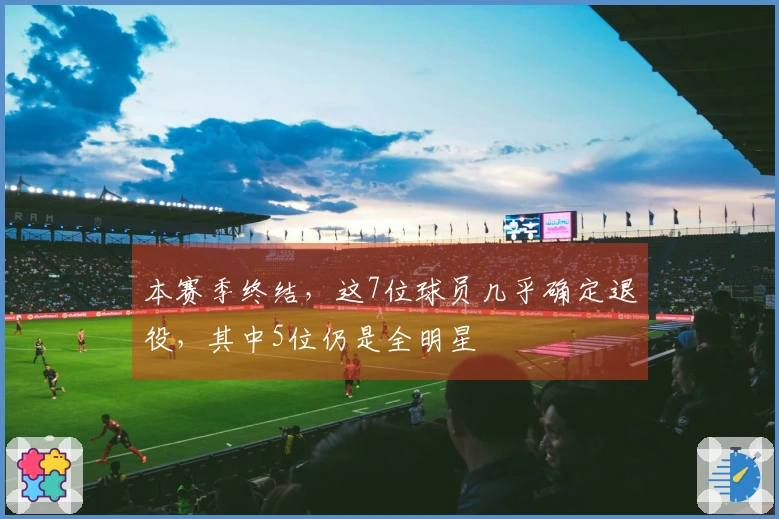 本赛季终结，这7位球员几乎确定退役，其中5位仍是全明星
