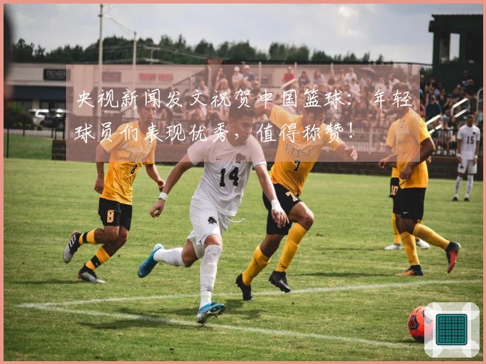 央视新闻发文祝贺中国篮球：年轻球员们表现优秀，值得称赞！