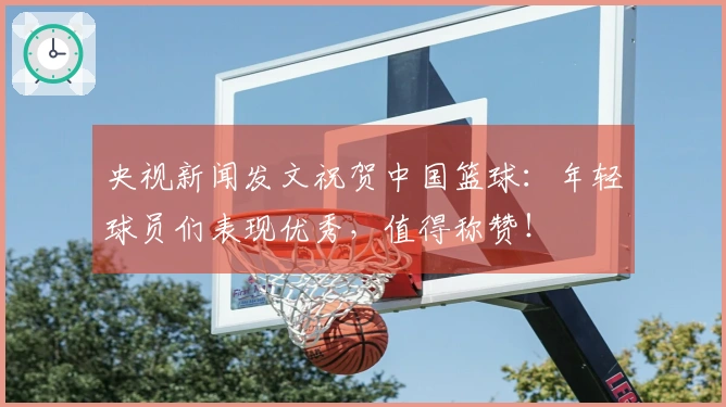 央视新闻发文祝贺中国篮球：年轻球员们表现优秀，值得称赞！