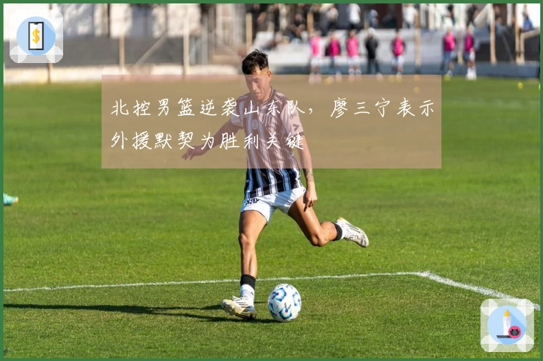 北控男篮逆袭山东队，廖三宁表示外援默契为胜利关键