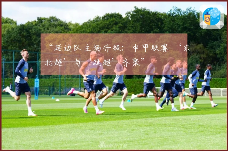 “延边队主场升级：中甲联赛 ‘东北超’与‘延超’齐聚”