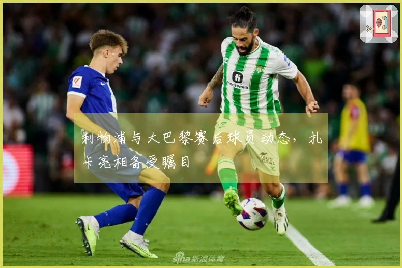 利物浦与大巴黎赛后球员动态，扎卡亮相备受瞩目