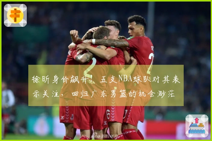 徐昕身价飙升！五支NBA球队对其表示关注，回归广东男篮的机会渺茫？