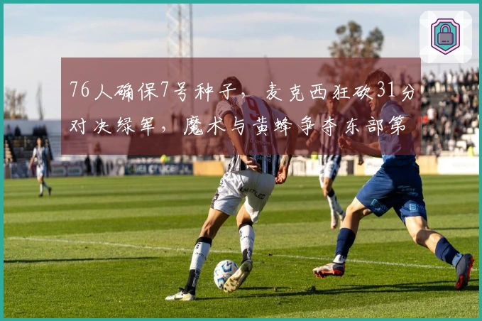 76人确保7号种子，麦克西狂砍31分对决绿军，魔术与黄蜂争夺东部第八席位