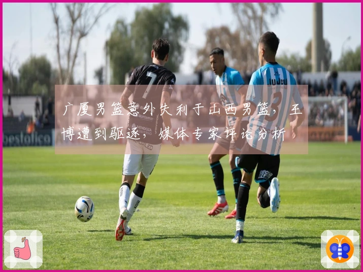 广厦男篮意外失利于山西男篮，王博遭到驱逐，媒体专家评论分析