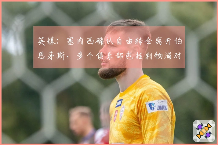 英媒：塞内西确认自由转会离开伯恩茅斯，多个俱乐部包括利物浦对此表示兴趣