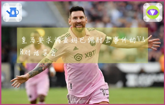 皇马要求调查姆巴佩肘击事件的VAR对话录音