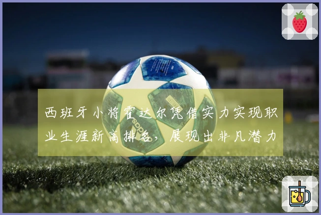 西班牙小将霍达尔凭借实力实现职业生涯新高排名，展现出非凡潜力