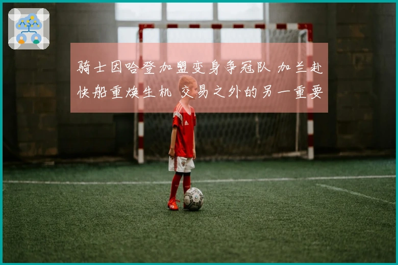 骑士因哈登加盟变身争冠队 加兰赴快船重焕生机 交易之外的另一重要动态