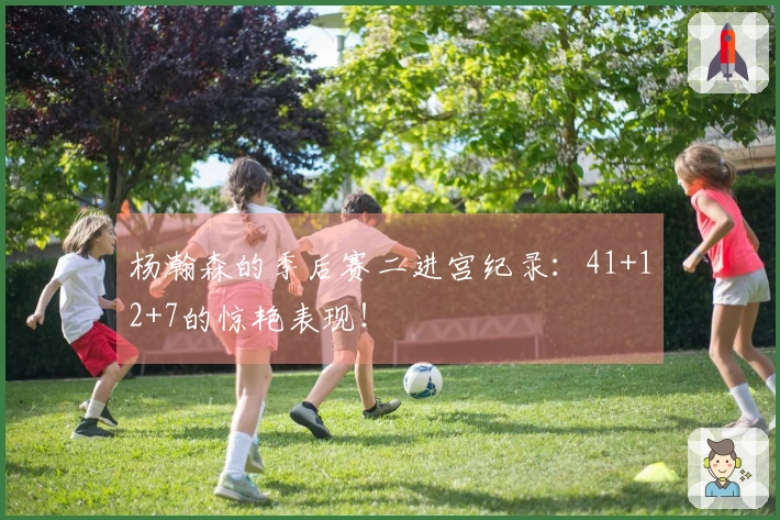 杨瀚森的季后赛二进宫纪录：41+12+7的惊艳表现！