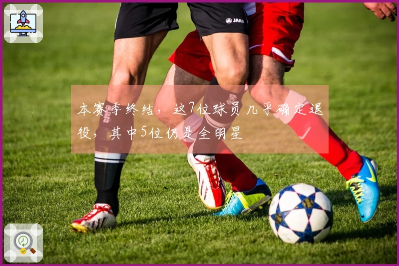本赛季终结，这7位球员几乎确定退役，其中5位仍是全明星